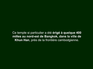 Ce temple si particulier a été érigé à quelque 400
milles au nord-est de Bangkok, dans la ville de
Khun Han, près de la frontière cambodgienne.
 