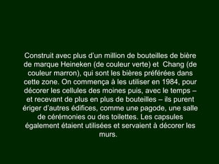 Construit avec plus d’un million de bouteilles de bière
de marque Heineken (de couleur verte) et Chang (de
couleur marron), qui sont les bières préférées dans
cette zone. On commença à les utiliser en 1984, pour
décorer les cellules des moines puis, avec le temps –
et recevant de plus en plus de bouteilles – ils purent
ériger d’autres édifices, comme une pagode, une salle
de cérémonies ou des toilettes. Les capsules
également étaient utilisées et servaient à décorer les
murs.
 
