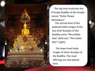 10
The top level enshrines the
Principal Buddha of the temple
names "Putta-Thewa-
Patimakorn"
The second level of the
pedestal holds images of the
two chief disciples of the
Buddha name “Phra Moke
Kala” (left) and “ Phra Salee
Butr” (right).
The lower level holds
images of other disciples of
the Buddha. The royal
offerings are also placed
here.
 