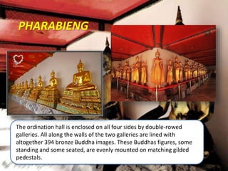 PHARABIENG
The ordination hall is enclosed on all four sides by double-rowed
galleries. All along the walls of the two galleries are lined with
altogether 394 bronze Buddha images. These Buddhas figures, some
standing and some seated, are evenly mounted on matching gilded
pedestals.
 