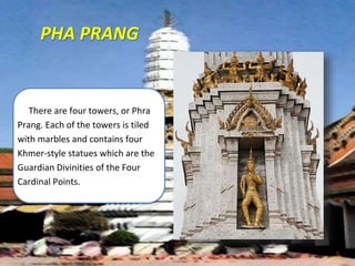 PHA PRANG
There are four towers, or Phra
Prang. Each of the towers is tiled
with marbles and contains four
Khmer-style statues which are the
Guardian Divinities of the Four
Cardinal Points.
 