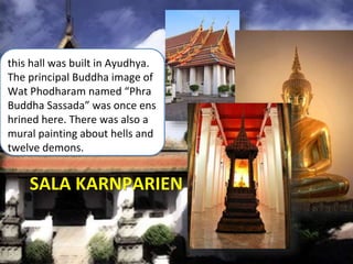 SALA KARNPARIEN
this hall was built in Ayudhya.
The principal Buddha image of
Wat Phodharam named “Phra
Buddha Sassada” was once ens
hrined here. There was also a
mural painting about hells and
twelve demons.
 