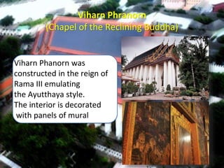 Viharn Phranorn
(Chapel of the Reclining Buddha)
Viharn Phanorn was
constructed in the reign of
Rama III emulating
the Ayutthaya style.
The interior is decorated
with panels of mural
 