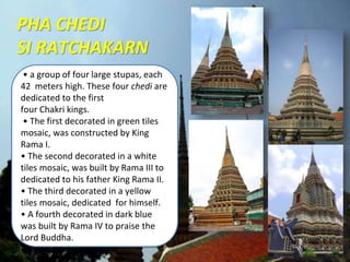 • a group of four large stupas, each
42 meters high. These four chedi are
dedicated to the first
four Chakri kings.
• The first decorated in green tiles
mosaic, was constructed by King
Rama I.
• The second decorated in a white
tiles mosaic, was built by Rama III to
dedicated to his father King Rama II.
• The third decorated in a yellow
tiles mosaic, dedicated for himself.
• A fourth decorated in dark blue
was built by Rama IV to praise the
Lord Buddha.
PHA CHEDI
SI RATCHAKARN
 