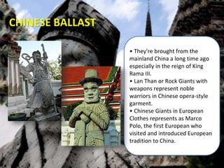• They're brought from the
mainland China a long time ago
especially in the reign of King
Rama III.
• Lan Than or Rock Giants with
weapons represent noble
warriors in Chinese opera-style
garment.
• Chinese Giants in European
Clothes represents as Marco
Polo, the first European who
visited and introduced European
tradition to China.
CHINESE BALLAST
 