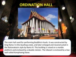 The main hall used for performing Buddhist rituals. It was constructed by
King Rama I in the Ayuthaya style, and later enlarged and reconstructed in
the Rattanakosin style by Rama III. This building is raised on a marble
platform and enclosed by a double cloister. The Ubosot is enclosed by a low
wall called Kamphaeng Kaew.
ORDINATION HALL
 