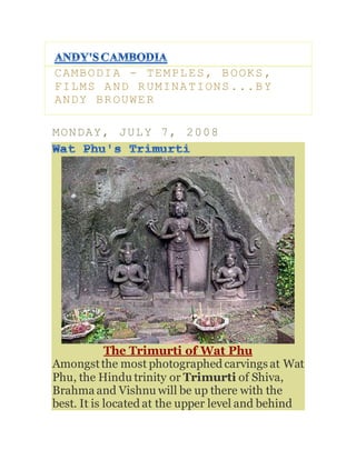 CAMBODIA - TEMPLES, BOOKS,
FILMS AND RUMINATIONS...BY
ANDY BROUWER
MONDAY, JULY 7, 2008
The Trimurti of Wat Phu
Amongstthe most photographed carvings at Wat
Phu, the Hindu trinity or Trimurti of Shiva,
Brahma and Vishnu will be up there with the
best. It is located at the upper level and behind
 
