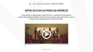 ARTIK SUYUN ALTINDA DA MOBİLİZ! 
Sony Xperia, su geçirmeyen modeli Z1S için, su altında da kullanılabilen 
uygulamalar geliştirdi. Kullanıcı deneyimi olarak oldukça ilgi çekici olan bu durum, 
markanın hazırladığı eğlenceli videolarla tanıtıldı. 
 