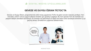 GEVEZE VE DUYGU ÖZKAN TİCTOC’TA 
Geveze ve Duygu Özkan, programlarında anlık mesaj uygulaması TicToc ile gelen soruları radyoda yanıtlıyor. Yeni 
mecraları, onların ruhuna uygun kullanan örnekler gün geçtikçe çoğalıyor. Bu hem ajanslar hem de markalar için 
yepyeni iletişim olanakları barındırıyor. En önemlisi de geleneksel ve dijital mecraların artık neredeyse tamamen iç içe 
geçmiş olması. Örneklerinin çoğalması dileklerimizle… 
 