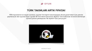TÜRK TAKIMLARI ARTIK FIFA’DA! 
FIFA hayranlarının en büyük üzüntüsü, oyunda Türk liginin bulunmayışıydı. Ancak güzel haber! Çok yakında 
yayınlanacak olan oyunda Süper Lig’deki 18 Türk takımı bulunacak. Böylece Türk kullanıcılar da kendi takımlarıyla 
oynama şansını yakalayacak. Ne diyelim? Ooo şam-pi-yon! 
 
