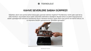 KAHVE SEVERLERE SABAH SÜRPRİZİ! 
Sabahları alarm sesi yerine kahve kokusuyla uyanmak istemez miydiniz? The Barisieur isimli çalar saat ile bu 
artık mümkün. Uyumadan önce saatin üstündeki bölmelere istediğiniz ölçüde kahve ve şeker koyuyorsunuz, 
sabah uyandığınızda kahveniz hazırlanmış oluyor. Herkesin korkulu rüyası alarm sesi yerine ise kahve kokusu ve 
su kaynama sesiyle uyanıyorsunuz. Şimdiden günaydın! 
! 
! 
 