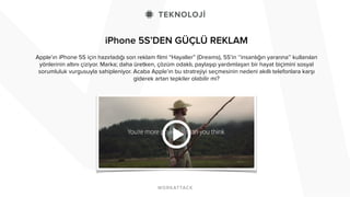 iPhone 5S’DEN GÜÇLÜ REKLAM 
Apple’ın iPhone 5S için hazırladığı son reklam filmi “Hayaller” (Dreams), 5S’in ‘’insanlığın yararına’’ kullanılan 
yönlerinin altını çiziyor. Marka; daha üretken, çözüm odaklı, paylaşıp yardımlaşan bir hayat biçimini sosyal 
sorumluluk vurgusuyla sahipleniyor. Acaba Apple’ın bu stratrejiyi seçmesinin nedeni akıllı telefonlara karşı 
giderek artan tepkiler olabilir mi? 
 