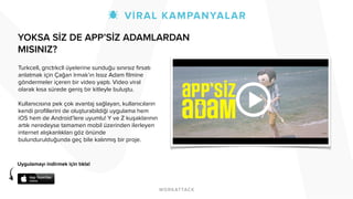 YOKSA SİZ DE APP’SİZ ADAMLARDAN 
MISINIZ? 
! 
! 
! 
! 
Turkcell, gnctrkcll üyelerine sunduğu sınırsız fırsatı 
anlatmak için Çağan Irmak’ın Issız Adam filmine 
göndermeler içeren bir video yaptı. Video viral 
olarak kısa sürede geniş bir kitleyle buluştu. 
! 
Kullanıcısına pek çok avantaj sağlayan, kullanıcıların 
kendi profillerini de oluşturabildiği uygulama hem 
iOS hem de Android’lere uyumlu! Y ve Z kuşaklarının 
artık neredeyse tamamen mobil üzerinden ilerleyen 
internet alışkanlıkları göz önünde 
bulundurulduğunda geç bile kalınmış bir proje. 
Uygulamayı indirmek için tıkla! 
 