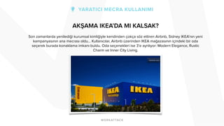 AKŞAMA IKEA’DA MI KALSAK? 
Son zamanlarda yenilediği kurumsal kimliğiyle kendinden çokça söz ettiren Airbnb, Sidney IKEA’nın yeni 
kampanyasının ana mecrası oldu… Kullanıcılar, Airbnb üzerinden IKEA mağazasının içindeki bir oda 
seçerek burada konaklama imkanı buldu. Oda seçenekleri ise 3’e ayrılıyor: Modern Elegance, Rustic 
Charm ve Inner City Living. 
 
