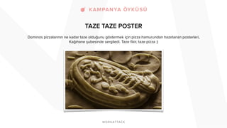TAZE TAZE POSTER 
Dominos pizzalarının ne kadar taze olduğunu göstermek için pizza hamurundan hazırlanan posterleri, 
Kağıhane şubesinde sergiledi. Taze fikir, taze pizza :) 
! 
 