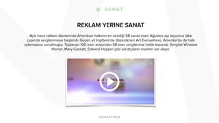 REKLAM YERİNE SANAT 
Açık hava reklam alanlarında Amerikan halkının en sevdiği 58 sanat eseri Ağustos ayı boyunca ülke 
çapında sergilenmeye başlandı. Geçen yıl İngiltere’de düzenlenen Art Everywhere, Amerika’da da halk 
oylamasına sunulmuştu. Toplanan 100 eser arasından 58 eser sergilenme hakkı kazandı. Sergide Winslow 
Homer, Mary Cassatt, Edward Hopper gibi sanatçıların eserleri yer alıyor. 
 