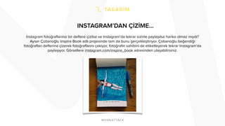 INSTAGRAM’DAN ÇİZİME… 
Instagram fotoğraflarınız bir deftere çizilse ve Instagram’da tekrar sizinle paylaşılsa harika olmaz mıydı? 
Ayser Çobanoğlu Inspire Book adlı projesinde tam da bunu gerçekleştiriyor. Çobanoğlu beğendiği 
fotoğrafları defterine çizerek fotoğraflarını çekiyor, fotoğrafın sahibini de etiketleyerek tekrar Instagram’da 
paylaşıyor. Görsellere instagram.com/inspire_book adresinden ulaşabilirsiniz. 
 