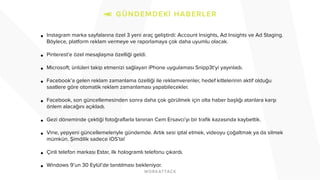 ! 
• Instagram marka sayfalarına özel 3 yeni araç geliştirdi: Account Insights, Ad Insights ve Ad Staging. 
Böylece, platform reklam vermeye ve raporlamaya çok daha uyumlu olacak. 
! 
• Pinterest’e özel mesajlaşma özelliği geldi. 
! 
• Microsoft; ünlüleri takip etmenizi sağlayan iPhone uygulaması Snipp3t’yi yayınladı. 
! 
• Facebook’a gelen reklam zamanlama özelliği ile reklamverenler, hedef kitlelerinin aktif olduğu 
saatlere göre otomatik reklam zamanlaması yapabilecekler. 
! 
• Facebook, son güncellemesinden sonra daha çok görülmek için olta haber başlığı atanlara karşı 
önlem alacağını açıkladı. 
! 
• Gezi döneminde çektiği fotoğraflarla tanınan Cem Ersavcı’yı bir trafik kazasında kaybettik. 
! 
• Vine, yepyeni güncellemeleriyle gündemde. Artık sesi iptal etmek, videoyu çoğaltmak ya da silmek 
mümkün. Şimdilik sadece iOS’ta! 
! 
• Çinli telefon markası Estar, ilk hologramlı telefonu çıkardı. 
! 
• Windows 9’un 30 Eylül’de tanıtılması bekleniyor. 
! 
! 
 