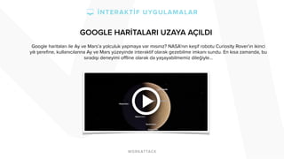 GOOGLE HARİTALARI UZAYA AÇILDI 
Google haritaları ile Ay ve Mars’a yolculuk yapmaya var mısınız? NASA’nın keşif robotu Curiosity Rover’ın ikinci 
yılı şerefine, kullanıcılarına Ay ve Mars yüzeyinde interaktif olarak gezebilme imkanı sundu. En kısa zamanda, bu 
sıradışı deneyimi offline olarak da yaşayabilmemiz dileğiyle… 
 