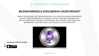 BİLGİSAYARINIZLA KONUŞMAYA HAZIR MISINIZ? 
Apple’ın kişisel asistanı Siri, cep telefonlarından sonra şimdi de masaüstü bilgisayarlara 
taşınıyor. iOS 8 ile birlikte Siri’nin özellikleri de artıyor. Artık Mac bilgisayarlarımızı 
ellerimizi kullanmadan sesimizle yönetebileceğiz. Sonunda bilim kurgu filmlerinden 
gördüklerimizi az da olsa yaşama şansı buluyoruz sanki. Ne dersiniz? 
Uygulamayı indirmek için tıkla! 
 