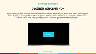 ÜZGÜNÜZ BÜTÇEMİZ YOK
“Hiç bütçemiz yok ama harekete geçirici mükemmel bir reklama ihtiyacımız var.” Hayır, Nike tabii ki ajansına gidip
bunu söylemiyor. Lakin yaratıcı ekip bunu başarıyor. Demek; kafanı kaldır, dışarı çık ve koşmaya başla mesajı
ekranda koşan seksi kızlar ya da spor yapan kaslı abiler göstermeden de verilebiliyor.
SERBEST ÇAĞRIŞIM
 