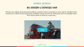 Elimizde mısır patlağı, bayıla bayıla takip ettiğimiz arabaların reklam savaşlarına bir yenisi eklendi. Geçtiğimiz Ekim
ayında Audi, Le Mans 24 saat yarışlarından çekildiğini açıkladı. Porsche de, 2014 yılında Audi'nin paylaştığı reklam
filmini devam ettirdi ve müthiş bir cevap verdi.
SERBEST ÇAĞRIŞIM
BU GİDİŞİN U DÖNÜŞÜ VAR
 