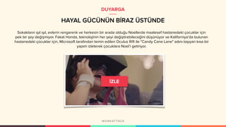 HAYAL GÜCÜNÜN BİRAZ ÜSTÜNDE
DUYARGA
Sokakların ışıl ışıl, evlerin rengarenk ve herkesin bir arada olduğu Noellerde maalesef hastanedeki çocuklar için
pek bir şey değişmiyor. Fakat Honda, teknolojinin her şeyi değiştirebileceğini düşünüyor ve Kaliforniya’da bulunan
hastanedeki çocuklar için, Microsoft tarafından temin edilen Oculus Rift ile "Candy Cane Lane" adını taşıyan kısa bir
yapım izleterek çocuklara Noel’i getiriyor.
 