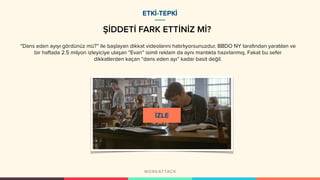 ŞİDDETİ FARK ETTİNİZ Mİ?
“Dans eden ayıyı gördünüz mü?” ile başlayan dikkat videolarını hatırlıyorsunuzdur. BBDO NY tarafından yaratılan ve
bir haftada 2.5 milyon izleyiciye ulaşan “Evan” isimli reklam da aynı mantıkta hazırlanmış. Fakat bu sefer
dikkatlerden kaçan “dans eden ayı” kadar basit değil.
ETKİ-TEPKİ
 