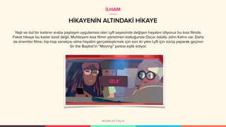 HİKAYENİN ALTINDAKİ HİKAYE
Yaşlı ve dul bir kadının araba paylaşım uygulaması olan Lyft sayesinde değişen hayatını izliyoruz bu kısa filmde.
Fakat hikaye bu kadar basit değil. Muhteşem kısa filmin yönetmen koltuğunda Oscar ödüllü John Kahrs var. Daha
da önemlisi filme; hip-hop sanatçısı olma hayalini gerçekleştirmek için son iki yılını Lyft için sürüş yaparak geçiren
Sir the Baptist’in “Moving” şarkısı eşlik ediyor.
İLHAM
 