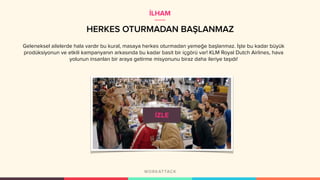 HERKES OTURMADAN BAŞLANMAZ
Geleneksel ailelerde hala vardır bu kural, masaya herkes oturmadan yemeğe başlanmaz. İşte bu kadar büyük
prodüksiyonun ve etkili kampanyanın arkasında bu kadar basit bir içgörü var! KLM Royal Dutch Airlines, hava
yolunun insanları bir araya getirme misyonunu biraz daha ileriye taşıdı!
İLHAM
 