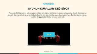 OYUNUN KURALLARI DEĞİŞİYOR
Pokemon GO’dan sonra artırılmış gerçeklikle tüm dünya telefonların ekranına hapsoldu. Reach Robotics ise
gerçek dünyayı artırılmış gerçekle buluşturarak tüm dünyayı bir oyun alanına çeviriyor. Bundan sonra oyunun
kuralları değişiyor. Çünkü bu oyunda kural yok.
FÜTÜRİSTİK
 