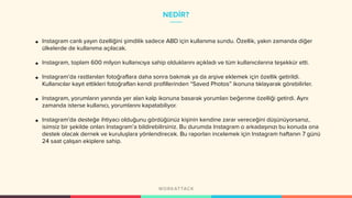 NEDİR?
• Instagram canlı yayın özelliğini şimdilik sadece ABD için kullanıma sundu. Özellik, yakın zamanda diğer
ülkelerde de kullanıma açılacak.
• Instagram, toplam 600 milyon kullanıcıya sahip olduklarını açıkladı ve tüm kullanıcılarına teşekkür etti.
• Instagram’da rastlanılan fotoğraflara daha sonra bakmak ya da arşive eklemek için özellik getirildi.
Kullanıcılar kayıt ettikleri fotoğrafları kendi profillerinden “Saved Photos” ikonuna tıklayarak görebilirler.
• Instagram, yorumların yanında yer alan kalp ikonuna basarak yorumları beğenme özelliği getirdi. Aynı
zamanda isterse kullanıcı, yorumlarını kapatabiliyor.
• Instagram’da desteğe ihtiyacı olduğunu gördüğünüz kişinin kendine zarar vereceğini düşünüyorsanız,
isimsiz bir şekilde onları Instagram’a bildirebilirsiniz. Bu durumda Instagram o arkadaşınızı bu konuda ona
destek olacak dernek ve kuruluşlara yönlendirecek. Bu raporları incelemek için Instagram haftanın 7 günü
24 saat çalışan ekiplere sahip.
 