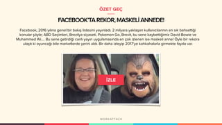 FACEBOOK’TAREKOR,MASKELİANNEDE!
Facebook, 2016 yılına genel bir bakış listesini yayınladı. 2 milyara yaklaşan kullanıcılarının en sık bahsettiği
konular şöyle; ABD Seçimleri, Brezilya siyaseti, Pokemon Go, Brexit, bu sene kaybettiğimiz David Bowie ve
Muhammed Ali…. Bu sene getirdiği canlı yayın uygulamasında en çok izlenen ise maskeli anne! Öyle bir rekora
ulaştı ki oyuncağı bile marketlerde yerini aldı. Bir daha izleyip 2017’ye kahkahalarla girmekte fayda var.
ÖZET GEÇ
 