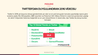 TWITTER’DANDUYGULANDIRAN2016VİDEOSU
Twitter’ın 2016 yılı boyunca dünya gündeminde yer alan ve en çok konuşulan konuları yayınladığı rapora göre
sıralama şöyle; Rio Olimpiyatları, ABD seçimleri ve Pokemon GO. Hillary Clinton'ın veda konuşmasından yaptığı
bir alıntı 1 milyondan fazla kez beğenildi ve en çok retweet'lenen 3. tweet oldu. İşte Twitter’da dünya bunları
konuştu!
FEZLEKE
 