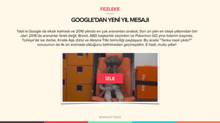 GOOGLE’DANYENİYILMESAJI
Tabii ki Google da eksik kalmadı ve 2016 yılında en çok arananları sıraladı. Son on yılın en olaylı yıllarından biri
olan 2016’da arananlar farklı değil; Brexit, ABD başkanlık seçimleri ve Pokemon GO yine listenin başında.
Türkiye’de ise darbe, Kiralık Aşk dizisi ve Aleyna Tilki birinciliği paylaşıyor. Bu arada “Tanka nasıl çıkılır?”
sorusunun da ilk on aramada olduğunu belirtmeden geçmeyelim. E hadi, mutlu yıllar!
FEZLEKE
 