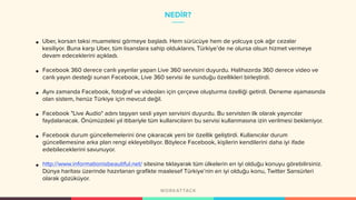 NEDİR?
• Uber, korsan taksi muamelesi görmeye başladı. Hem sürücüye hem de yolcuya çok ağır cezalar
kesiliyor. Buna karşı Uber, tüm lisanslara sahip olduklarını, Türkiye’de ne olursa olsun hizmet vermeye
devam edeceklerini açıkladı.
• Facebook 360 derece canlı yayınlar yapan Live 360 servisini duyurdu. Halihazırda 360 derece video ve
canlı yayın desteği sunan Facebook, Live 360 servisi ile sunduğu özellikleri birleştirdi.
• Aynı zamanda Facebook, fotoğraf ve videoları için çerçeve oluşturma özelliği getirdi. Deneme aşamasında
olan sistem, henüz Türkiye için mevcut değil.
• Facebook "Live Audio" adını taşıyan sesli yayın servisini duyurdu. Bu servisten ilk olarak yayıncılar
faydalanacak. Önümüzdeki yıl itibariyle tüm kullanıcıların bu servisi kullanmasına izin verilmesi bekleniyor.
• Facebook durum güncellemelerini öne çıkaracak yeni bir özellik geliştirdi. Kullanıcılar durum
güncellemesine arka plan rengi ekleyebiliyor. Böylece Facebook, kişilerin kendilerini daha iyi ifade
edebileceklerini savunuyor.
• http://www.informationisbeautiful.net/ sitesine tıklayarak tüm ülkelerin en iyi olduğu konuyu görebilirsiniz.
Dünya haritası üzerinde hazırlanan grafikte maalesef Türkiye’nin en iyi olduğu konu, Twitter Sansürleri
olarak gözüküyor.
 