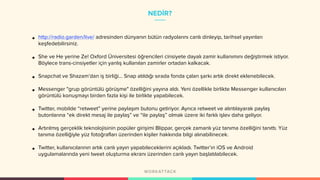 NEDİR?
• http://radio.garden/live/ adresinden dünyanın bütün radyolarını canlı dinleyip, tarihsel yayınları
keşfedebilirsiniz.
• She ve He yerine Ze! Oxford Üniversitesi öğrencileri cinsiyete dayalı zamir kullanımını değiştirmek istiyor.
Böylece trans-cinsiyetler için yanlış kullanılan zamirler ortadan kalkacak.
• Snapchat ve Shazam’dan iş birliği… Snap atıldığı sırada fonda çalan şarkı artık direkt eklenebilecek.
• Messenger "grup görüntülü görüşme" özelliğini yayına aldı. Yeni özellikle birlikte Messenger kullanıcıları
görüntülü konuşmayı birden fazla kişi ile birlikte yapabilecek.
• Twitter, mobilde “retweet” yerine paylaşım butonu getiriyor. Ayrıca retweet ve alıntılayarak paylaş
butonlarına “ek direkt mesaj ile paylaş” ve “ile paylaş” olmak üzere iki farklı işlev daha geliyor.
• Artırılmış gerçeklik teknolojisinin popüler girişimi Blippar, gerçek zamanlı yüz tanıma özelliğini tanıttı. Yüz
tanıma özelliğiyle yüz fotoğrafları üzerinden kişiler hakkında bilgi alınabilinecek.
• Twitter, kullanıcılarının artık canlı yayın yapabileceklerini açıkladı. Twitter’ın iOS ve Android
uygulamalarında yeni tweet oluşturma ekranı üzerinden canlı yayın başlatılabilecek.
 