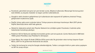 NEDİR?
• Facebook, görüntülü konuşma için yeni lensler sundu. Böylece kullanıcılar, Messenger’da konuşurken
özel efektler, üç boyutlu maskeler ve özgün çizimler kullanabilecek.
• Google'ın akıllı cihazların geliştirilmesi için kullanılacak olan kapsamlı IoT platformu Android Things,
geliştiricilerin kullanımına açıldı.
• PayPal, birkaç aylık aranın ardından tekrar Türkiye pazarına dönmeye hazırlanıyor. Mart 2017 yılında
PayPal ülkemizde tekrar aktif hale gelecek.
• Global bir doğrulama şirketi olan Poynter Network ile iş birliğine giden Facebook, 4 adımda sahte
haberlerden kurtulmayı planlıyor.
• Pokémon GO ile Starbucks işbirliği önümüzdeki günler çok konuşulacak. Çünkü Starbucks’ın ABD’deki
7.800 şubesi PokeStop veya PokeGym’e dönüşüyor.
• Super Mario, Run adıyla 15 Aralık 2016’da iOS’ta yerini aldı. İlk gününden rekor kırmayı başaran Super
Mario, 2017’nin ilk günlerinde Android’de de olacak.
• Twitter’da herhangi bir emoji ile Google etiketlendiğinde, Twitter o emojiyle ilintili en yakın adres paylaşımı
ve GIF ile cevap veriyor.
 
