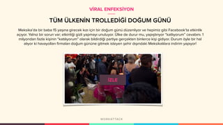 TÜM ÜLKENİN TROLLEDİĞİ DOĞUM GÜNÜ
Meksika’da bir baba 15 yaşına girecek kızı için bir doğum günü düzenliyor ve hepimiz gibi Facebook’ta etkinlik
açıyor. Yalnız bir sorun var; etkinliği gizli yapmayı unutuyor. Ülke de durur mu, yapıştırıyor “katlıyorum” cevabını. 1
milyondan fazla kişinin “katılıyorum” olarak bildirdiği partiye gerçekten binlerce kişi gidiyor. Durum öyle bir hal
alıyor ki havayolları firmaları doğum gününe gitmek isteyen şehir dışındaki Meksikalılara indirim yapıyor!
VİRAL ENFEKSİYON
 