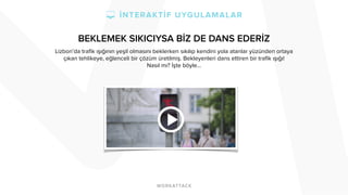 BEKLEMEK SIKICIYSA BİZ DE DANS EDERİZ 
Lizbon’da trafik ışığının yeşil olmasını beklerken sıkılıp kendini yola atanlar yüzünden ortaya 
çıkan tehlikeye, eğlenceli bir çözüm üretilmiş. Bekleyenleri dans ettiren bir trafik ışığı! 
Nasıl mı? İşte böyle… 
 