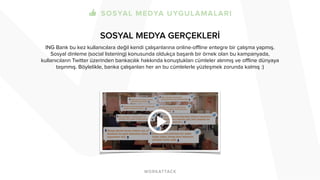 SOSYAL MEDYA GERÇEKLERİ 
! 
ING Bank bu kez kullanıcılara değil kendi çalışanlarına online-offline entegre bir çalışma yapmış. 
Sosyal dinleme (social listening) konusunda oldukça başarılı bir örnek olan bu kampanyada, 
kullanıcıların Twitter üzerinden bankacılık hakkında konuştukları cümleler alınmış ve offline dünyaya 
taşınmış. Böylelikle, banka çalışanları her an bu cümlelerle yüzleşmek zorunda kalmış :) 
 