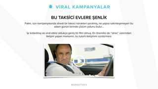 BU TAKSİCİ EVLERE ŞENLİK 
Falım, son kampanyasında stresli bir taksici karakteri yaratmış, ne yapsa sakinleşemeyen bu 
adam günün birinde çözüm yolunu bulur… 
! 
İyi kotarılmış ve viral etkisi oldukça geniş bir film olmuş. En önemlisi de ‘’stres’’ üzerinden 
iletişim yapan markanın, bu tutarlı iletişimini sürdürmesi. 
! 
! 
! 
! 
! 
 