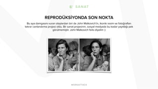 REPRODÜKSİYONDA SON NOKTA 
Bu aya damgasını vuran olaylardan biri de John Malkovich’in, ikonik resim ve fotoğrafları 
tekrar canlandırma projesi oldu. Bir sanat projesinin, sosyal medyada bu kadar yayıldığı pek 
görülmemiştir. John Malkovich farkı diyelim :) 
 