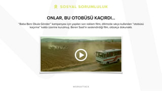 ONLAR, BU OTOBÜSÜ KAÇIRDI… 
‘’Baba Beni Okula Gönder’’ kampanyası için yapılan son reklam filmi, dilimizde sıkça kullanılan ‘’otobüsü 
kaçırma’’ kalıbı üzerine kurulmuş. Beren Saat’in seslendirdiği film, oldukça dokunaklı. 
 