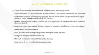 ! • iPhone 6 her zamanki gibi ciddi ölçüde WOM yarattı ve sonunda piyasada. 
! • iPhone için gelen iOS 8 güncellemesi, kullanıcılardan 5.7 gb boş alan istemesiyle çok konuşuldu. 
! • Kristal Elma Yaratıcılık Festivali gerçekleştirildi. En çok dikkat çeken konuşmalardan biri ‘’dijital 
dünyanın kahini’’ olarak anılan David Shing’inki oldu. 
! • Google, kullanıcılardan tıklama toplamak için içi boş sansasyonel başlıklar atan haber sitelerine 
ulaşımı engelledi. 
! • Facebook, kişiler arasında özel paylaşım yapılan bir uygulama olan Moments üzerinde çalışıyor. 
! • Apple iWatch’un tanıtımını yaptı. 
! • Nasa, ilk uzay taksisini geliştirme görevini Boeing ve Space X’e verdi. 
! • Instagram, Birleşik Krallık’tan reklam aldı. 
! • Microsoft yeni işletim sistemi Windows 10’u duyurdu. 
! • Sezen Aksu ilk kez resmi Facebook sayfasını açtı. 
!!!!! 
! 
!!! 
 