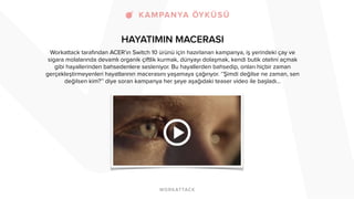 HAYATIMIN MACERASI 
Workattack tarafından ACER’ın Switch 10 ürünü için hazırlanan kampanya, iş yerindeki çay ve 
sigara molalarında devamlı organik çiftlik kurmak, dünyayı dolaşmak, kendi butik otelini açmak 
gibi hayallerinden bahsedenlere sesleniyor. Bu hayallerden bahsedip, onları hiçbir zaman 
gerçekleştirmeyenleri hayatlarının macerasını yaşamaya çağırıyor. ‘’Şimdi değilse ne zaman, sen 
değilsen kim?’’ diye soran kampanya her şeye aşağıdaki teaser video ile başladı… 
! 
 