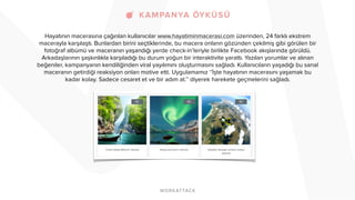 Hayatının macerasına çağırılan kullanıcılar www.hayatiminmacerasi.com üzerinden, 24 farklı ekstrem 
macerayla karşılaştı. Bunlardan birini seçtiklerinde, bu macera onların gözünden çekilmiş gibi görülen bir 
fotoğraf albümü ve maceranın yaşandığı yerde check-in’leriyle birlikte Facebook akışlarında görüldü. 
Arkadaşlarının şaşkınlıkla karşıladığı bu durum yoğun bir interaktivite yarattı. Yazılan yorumlar ve alınan 
beğeniler, kampanyanın kendiliğinden viral yayılımını oluşturmasını sağladı. Kullanıcıların yaşadığı bu sanal 
maceranın getirdiği reaksiyon onları motive etti. Uygulamamız ‘’İşte hayatının macerasını yaşamak bu 
kadar kolay. Sadece cesaret et ve bir adım at.’’ diyerek harekete geçmelerini sağladı. 
! 
 