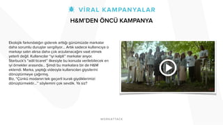 Ekolojik farkındalığın giderek arttığı günümüzde markalar
daha sorumlu duruşlar sergiliyor… Artık sadece kullanıcıya o
markayı satın alırsa daha çok arzulanacağını vaat etmek
yeterli değil. Kullanıcılar “iyi kalpli’’ markalar arıyor.
Starbuck’s “adil ticaret’’ ilkesiyle bu konuda verilebilecek en
iyi örnekler arasında… Şimdi bu markalara bir de H&M
eklendi. Marka, yaptığı videoyla kullanıcıları giysilerini
dönüştürmeye çağırmış.
Biz, “Çünkü modanın tek geçerli kuralı giydiklerimizi
dönüştürmektir…’’ söylemini çok sevdik. Ya siz?
H&M’DEN ÖNCÜ KAMPANYA
 