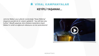Johnnie Walker uzun yıllardır sürdürdüğü “Keep Walking”
sloganına paralel ek bir söylem geliştirdi. “Joy will take you
further.” (Keyifli yaşamak daha fazlasını kazandırır.) diyen
Walker’ın renkli ve eğlenceli videosunu siz de seveceksiniz!
KEYİFLİ YAŞAMAK…
 