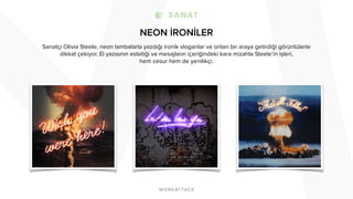 NEON İRONİLER
Sanatçı Olivia Steele, neon lambalarla yazdığı ironik sloganlar ve onları bir araya getirdiği görüntülerle
dikkat çekiyor. El yazısının estetiği ve mesajların içeriğindeki kara mizahla Steele’in işleri,
hem cesur hem de yenilikçi.
 